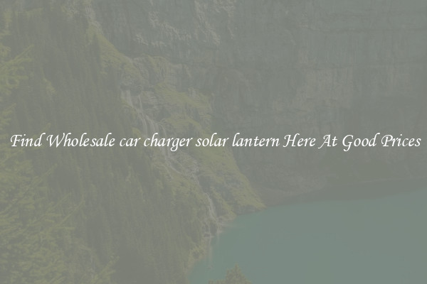 Find Wholesale car charger solar lantern Here At Good Prices
